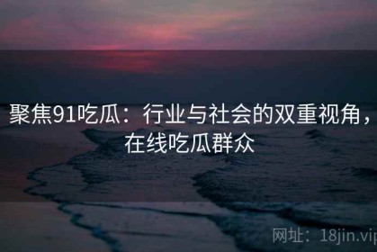 聚焦91吃瓜：行业与社会的双重视角，在线吃瓜群众