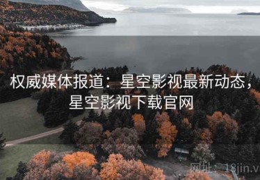 权威媒体报道：星空影视最新动态，星空影视下载官网
