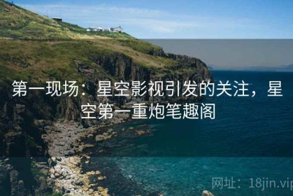 第一现场：星空影视引发的关注，星空第一重炮笔趣阁