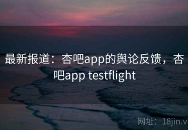 最新报道：杏吧app的舆论反馈，杏吧app testflight