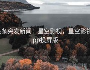 头条突发新闻：星空影视，星空影视app投屏版