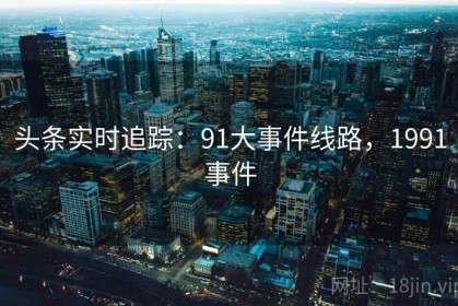 头条实时追踪：91大事件线路，1991事件