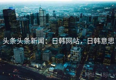 头条头条新闻：日韩网站，日韩意思