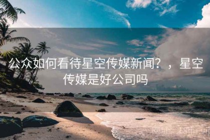 公众如何看待星空传媒新闻？，星空传媒是好公司吗