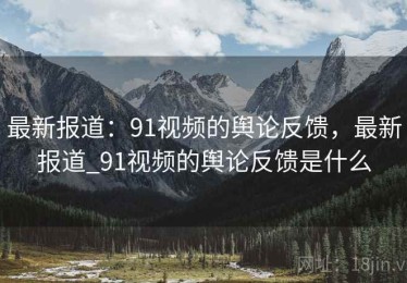 最新报道：91视频的舆论反馈，最新报道_91视频的舆论反馈是什么