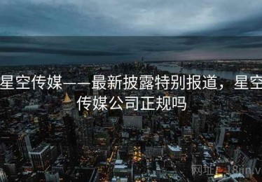 星空传媒——最新披露特别报道，星空传媒公司正规吗