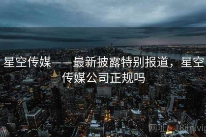 星空传媒——最新披露特别报道，星空传媒公司正规吗
