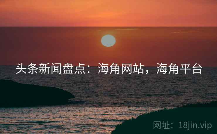 头条新闻盘点：海角网站，海角平台