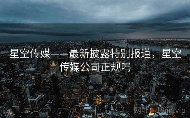 星空传媒——最新披露特别报道，星空传媒公司正规吗