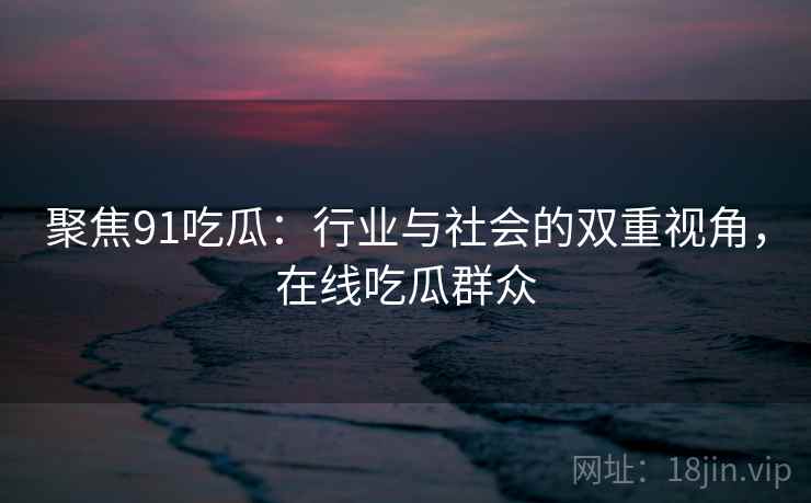 聚焦91吃瓜：行业与社会的双重视角，在线吃瓜群众