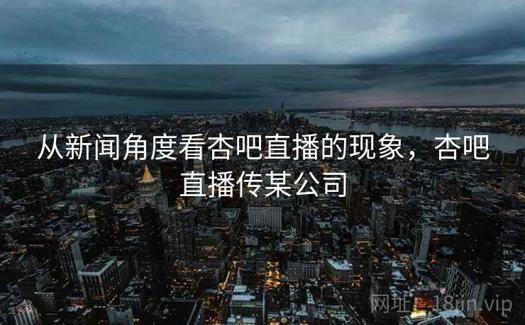 从新闻角度看杏吧直播的现象,杏吧直播传某公司 从新闻角度看杏吧直播的现象,杏吧直播传某公司