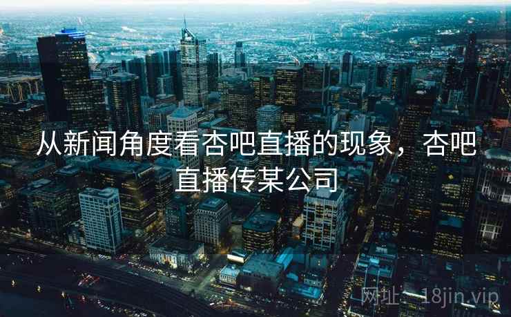 从新闻角度看杏吧直播的现象,杏吧直播传某公司 从新闻角度看杏吧直播的现象,杏吧直播传某公司
