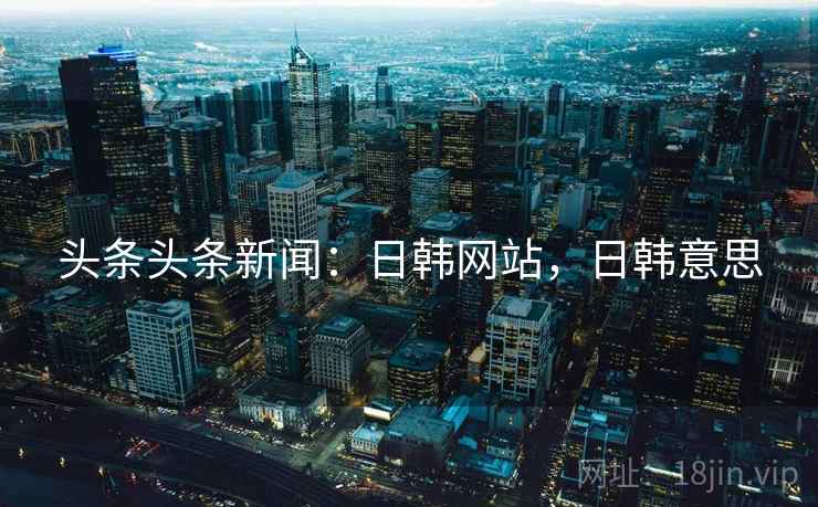 头条头条新闻：日韩网站，日韩意思