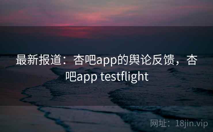 最新报道：杏吧app的舆论反馈，杏吧app testflight