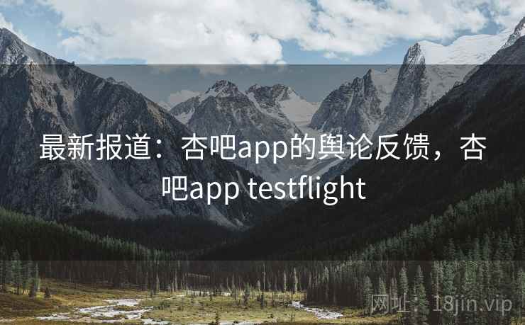 最新报道：杏吧app的舆论反馈，杏吧app testflight