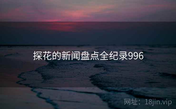 探花的新闻盘点全纪录996