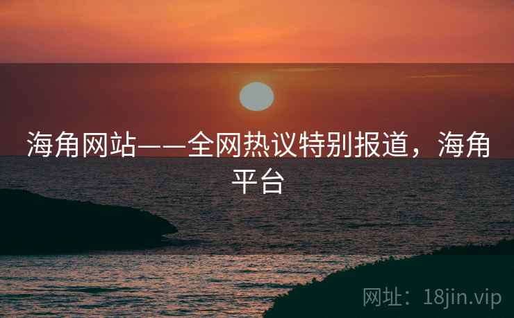 海角网站——全网热议特别报道，海角平台