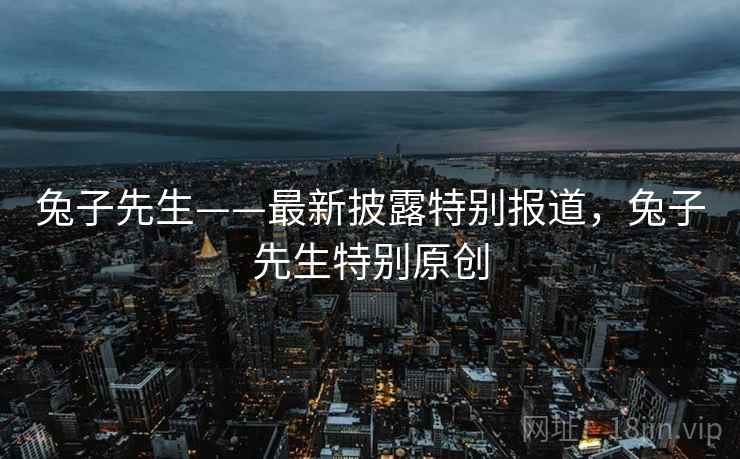 兔子先生——最新披露特别报道，兔子先生特别原创