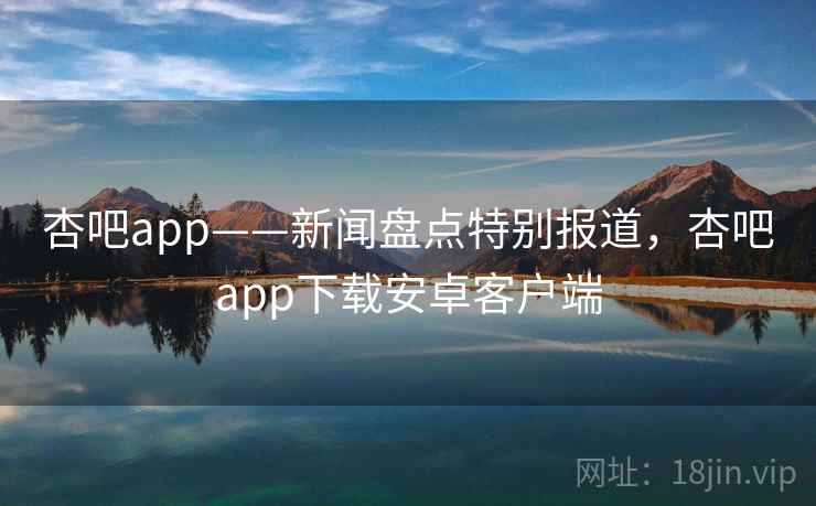 杏吧app——新闻盘点特别报道，杏吧app下载安卓客户端