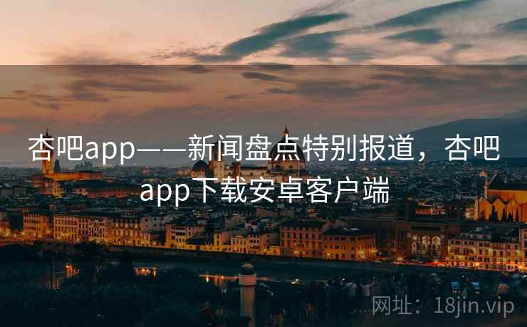 杏吧app——新闻盘点特别报道，杏吧app下载安卓客户端
