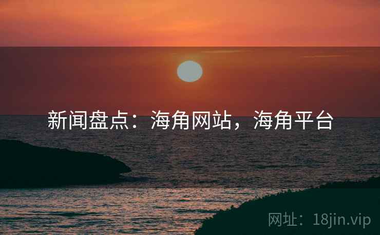 新闻盘点：海角网站，海角平台