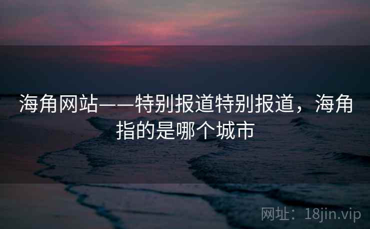 海角网站——特别报道特别报道，海角指的是哪个城市