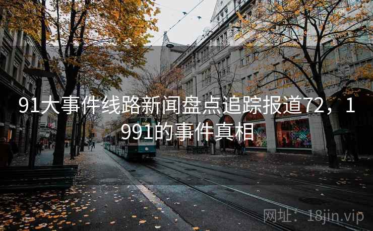 91大事件线路新闻盘点追踪报道72,1991的事件真相 91大事件线路新闻盘点追踪报道72,1991的事件真相