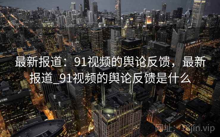 最新报道:91视频的舆论反馈,最新报道_91视频的舆论反馈是什么 最新报道:91视频的舆论反馈,最新报道_91视频的舆论反馈是什么