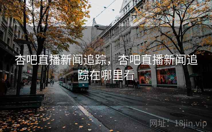 杏吧直播新闻追踪，杏吧直播新闻追踪在哪里看