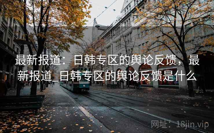 最新报道:日韩专区的舆论反馈,最新报道_日韩专区的舆论反馈是什么 最新报道:日韩专区的舆论反馈,最新报道_日韩专区的舆论反馈是什么